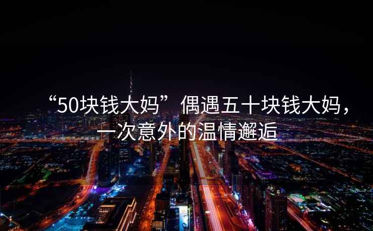 “50塊錢大媽”偶遇五十塊錢大媽，一次意外的溫情邂逅