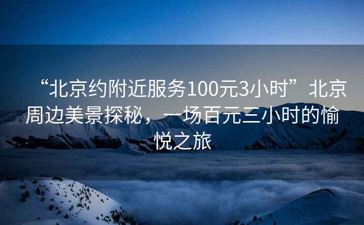 “北京約附近服務100元3小時”北京周邊美景探秘，一場百元三小時的愉悅之旅