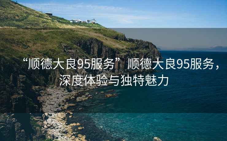 “順德大良95服務(wù)”順德大良95服務(wù)，深度體驗(yàn)與獨(dú)特魅力