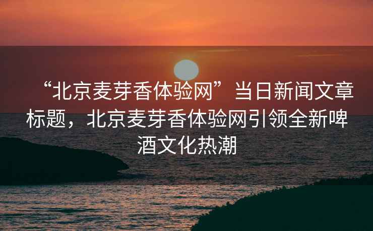“北京麥芽香體驗網”當日新聞文章標題，北京麥芽香體驗網引領全新啤酒文化熱潮