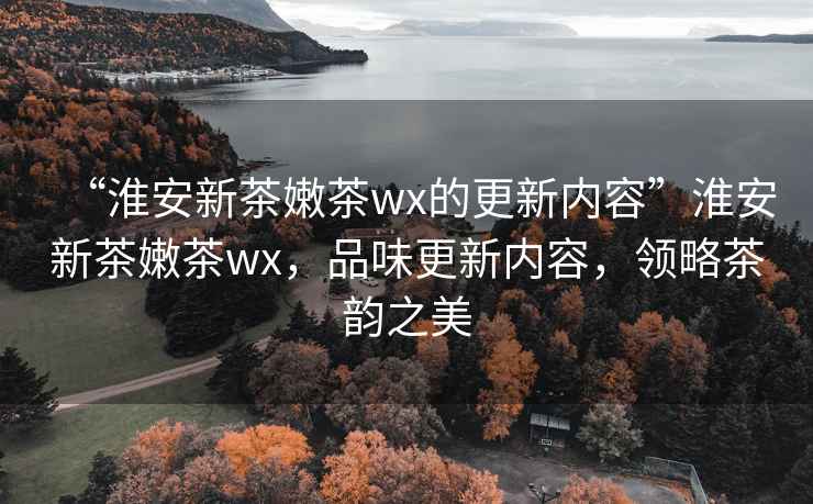 “淮安新茶嫩茶wx的更新內容”淮安新茶嫩茶wx，品味更新內容，領略茶韻之美