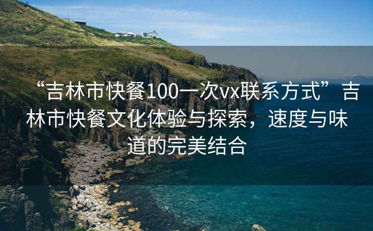 “吉林市快餐100一次vx聯(lián)系方式”吉林市快餐文化體驗(yàn)與探索，速度與味道的完美結(jié)合