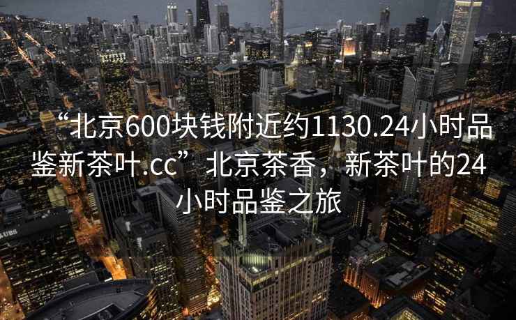 “北京600塊錢附近約1130.24小時品鑒新茶葉.cc”北京茶香，新茶葉的24小時品鑒之旅