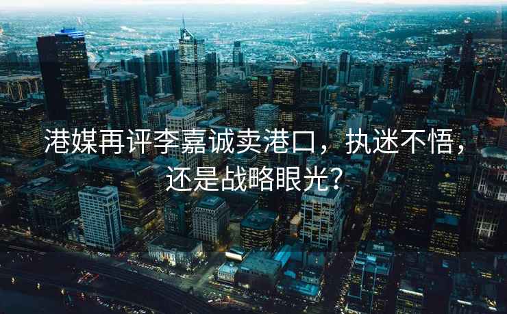 港媒再評李嘉誠賣港口，執迷不悟，還是戰略眼光？