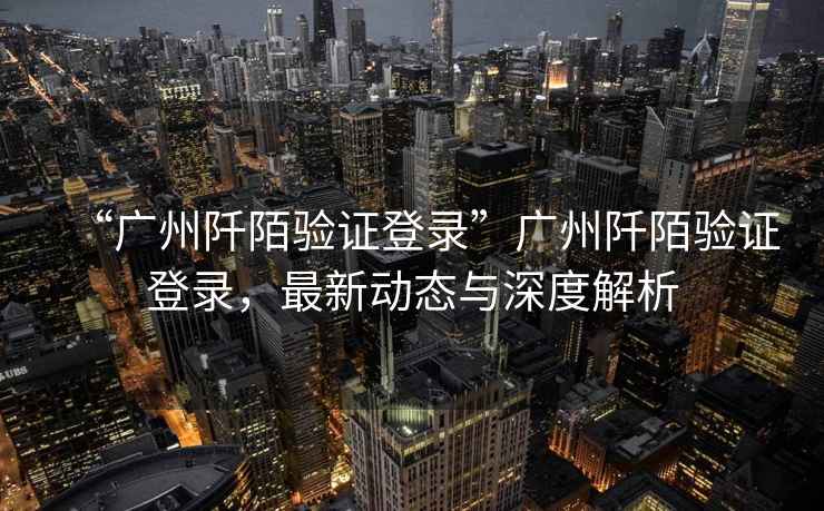 “廣州阡陌驗證登錄”廣州阡陌驗證登錄，最新動態與深度解析