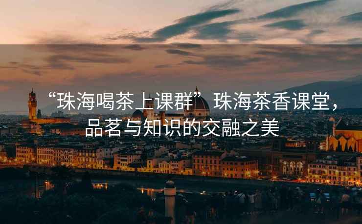“珠海喝茶上課群”珠海茶香課堂，品茗與知識的交融之美