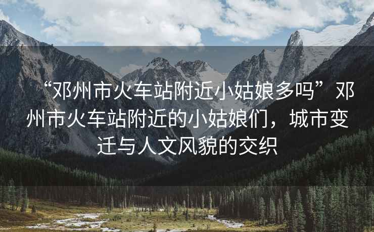 “鄧州市火車站附近小姑娘多嗎”鄧州市火車站附近的小姑娘們，城市變遷與人文風貌的交織