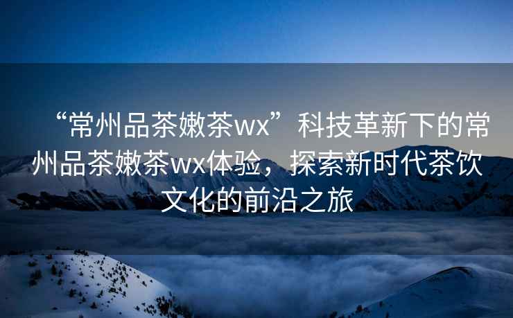 “常州品茶嫩茶wx”科技革新下的常州品茶嫩茶wx體驗，探索新時代茶飲文化的前沿之旅