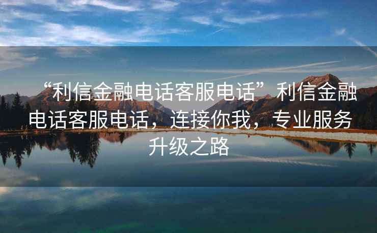 “利信金融電話客服電話”利信金融電話客服電話，連接你我，專業服務升級之路