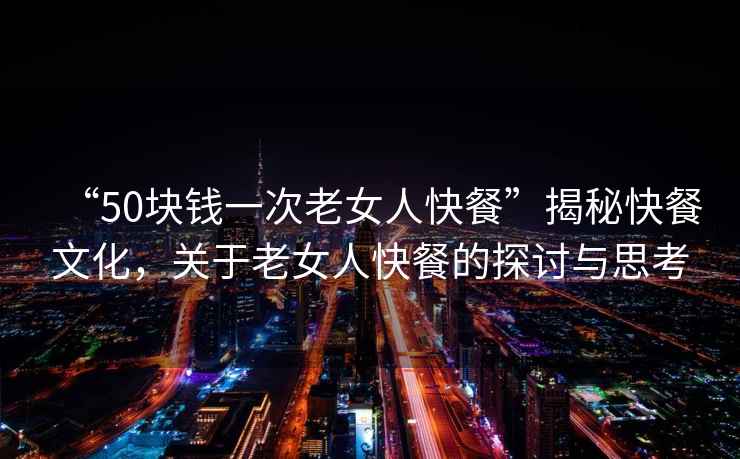 “50塊錢一次老女人快餐”揭秘快餐文化，關于老女人快餐的探討與思考
