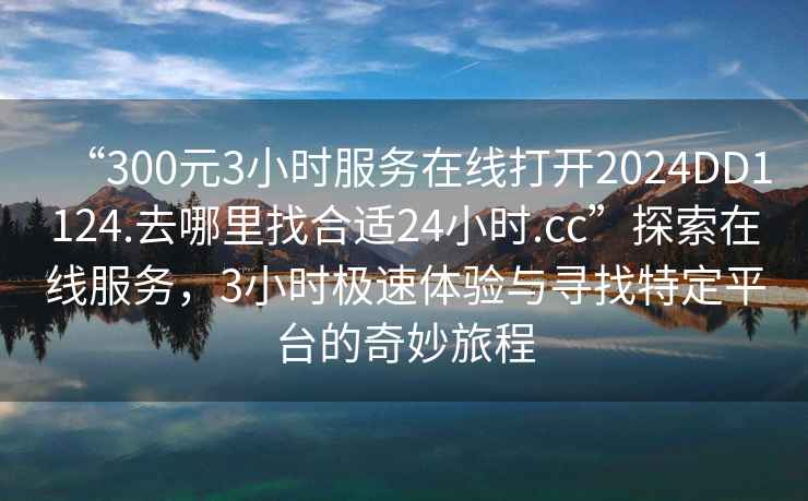 “300元3小時服務在線打開2024DD1124.去哪里找合適24小時.cc”探索在線服務，3小時極速體驗與尋找特定平臺的奇妙旅程