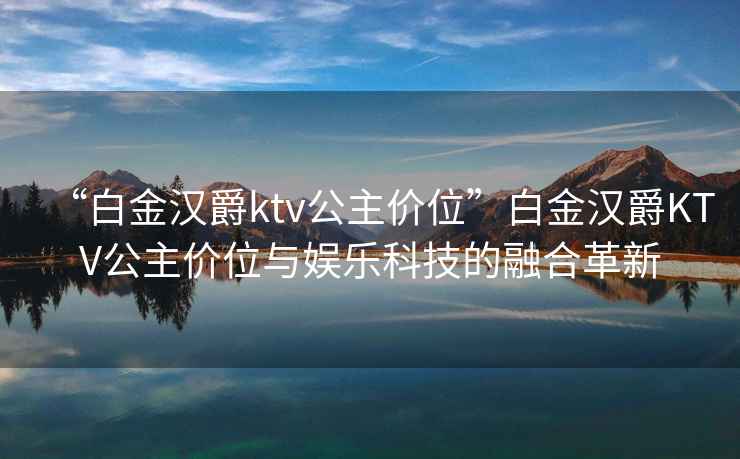 “白金漢爵ktv公主價位”白金漢爵KTV公主價位與娛樂科技的融合革新