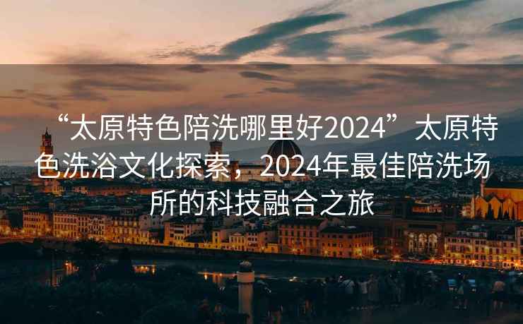 “太原特色陪洗哪里好2024”太原特色洗浴文化探索，2024年最佳陪洗場所的科技融合之旅