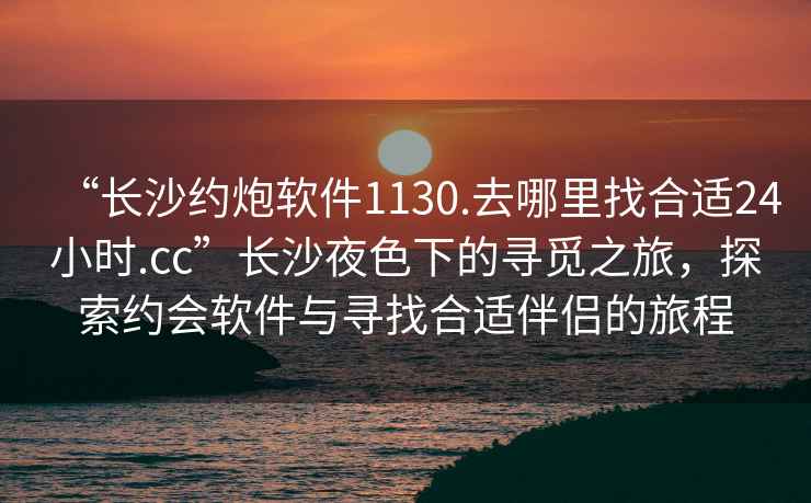 “長沙約炮軟件1130.去哪里找合適24小時.cc”長沙夜色下的尋覓之旅，探索約會軟件與尋找合適伴侶的旅程