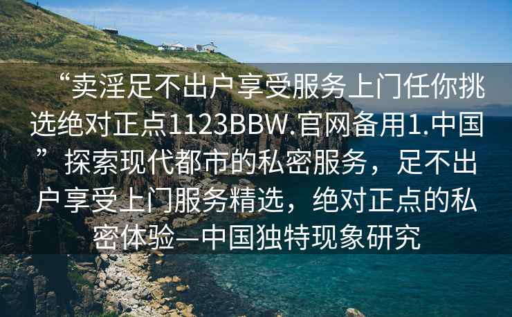 “賣淫足不出戶享受服務上門任你挑選絕對正點1123BBW.官網備用1.中國”探索現(xiàn)代都市的私密服務，足不出戶享受上門服務精選，絕對正點的私密體驗—中國獨特現(xiàn)象研究