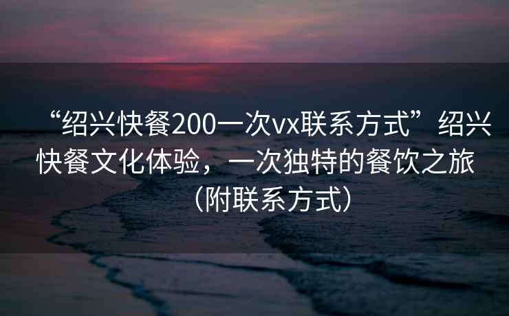“紹興快餐200一次vx聯系方式”紹興快餐文化體驗，一次獨特的餐飲之旅（附聯系方式）