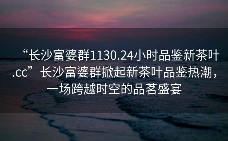 “長沙富婆群1130.24小時品鑒新茶葉.cc”長沙富婆群掀起新茶葉品鑒熱潮，一場跨越時空的品茗盛宴