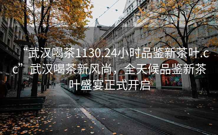 “武漢喝茶1130.24小時品鑒新茶葉.cc”武漢喝茶新風尚，全天候品鑒新茶葉盛宴正式開啟