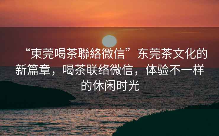 “東莞喝茶聯(lián)絡微信”東莞茶文化的新篇章，喝茶聯(lián)絡微信，體驗不一樣的休閑時光