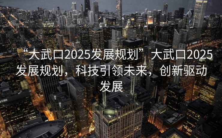 “大武口2025發(fā)展規(guī)劃”大武口2025發(fā)展規(guī)劃，科技引領(lǐng)未來，創(chuàng)新驅(qū)動發(fā)展