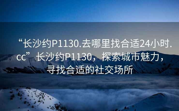“長(zhǎng)沙約P1130.去哪里找合適24小時(shí).cc”長(zhǎng)沙約P1130，探索城市魅力，尋找合適的社交場(chǎng)所