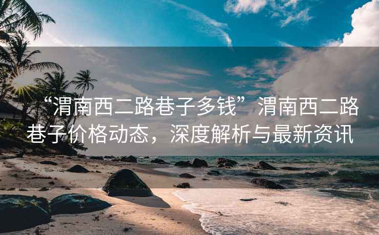 “渭南西二路巷子多錢”渭南西二路巷子價格動態(tài)，深度解析與最新資訊
