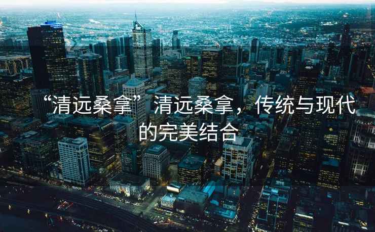 “清遠(yuǎn)桑拿”清遠(yuǎn)桑拿，傳統(tǒng)與現(xiàn)代的完美結(jié)合