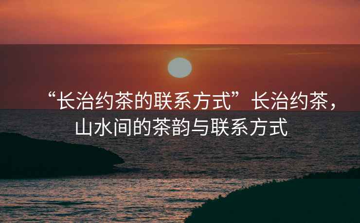 “長治約茶的聯(lián)系方式”長治約茶，山水間的茶韻與聯(lián)系方式