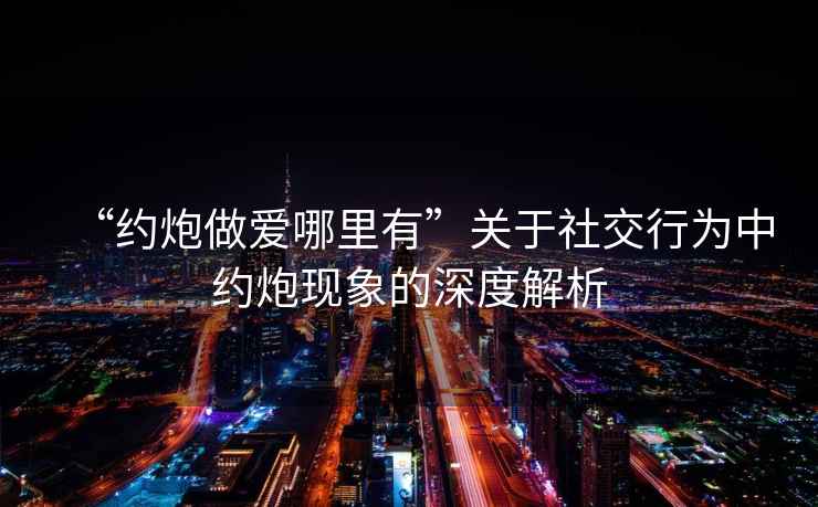 “約炮做愛哪里有”關于社交行為中約炮現象的深度解析