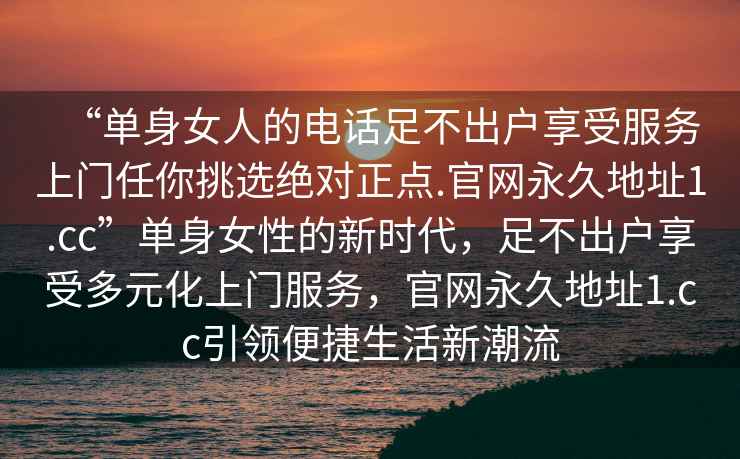 “單身女人的電話足不出戶享受服務(wù)上門任你挑選絕對(duì)正點(diǎn).官網(wǎng)永久地址1.cc”單身女性的新時(shí)代，足不出戶享受多元化上門服務(wù)，官網(wǎng)永久地址1.cc引領(lǐng)便捷生活新潮流
