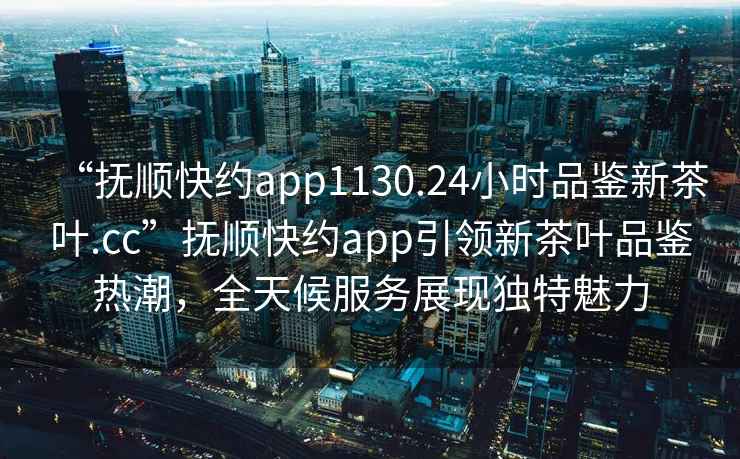 “撫順快約app1130.24小時品鑒新茶葉.cc”撫順快約app引領新茶葉品鑒熱潮，全天候服務展現獨特魅力