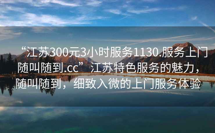 “江蘇300元3小時服務1130.服務上門隨叫隨到.cc”江蘇特色服務的魅力，隨叫隨到，細致入微的上門服務體驗