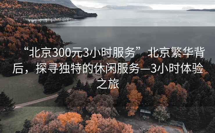 “北京300元3小時服務”北京繁華背后，探尋獨特的休閑服務—3小時體驗之旅
