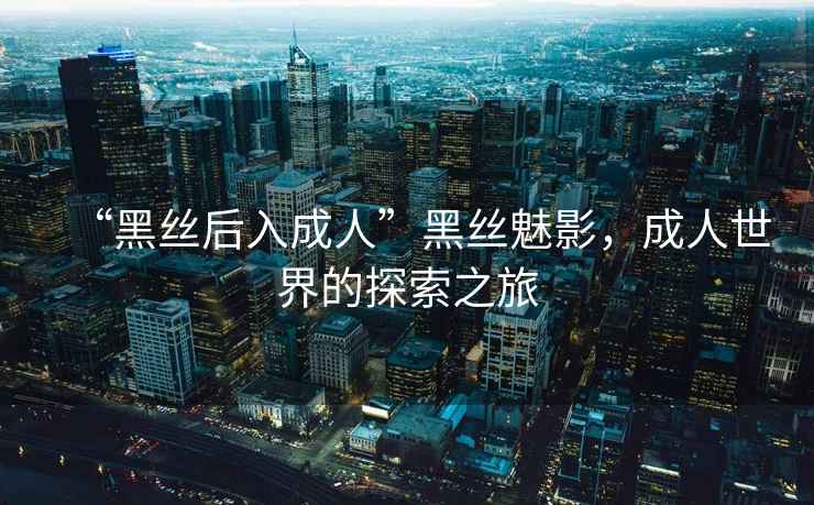 “黑絲后入成人”黑絲魅影，成人世界的探索之旅