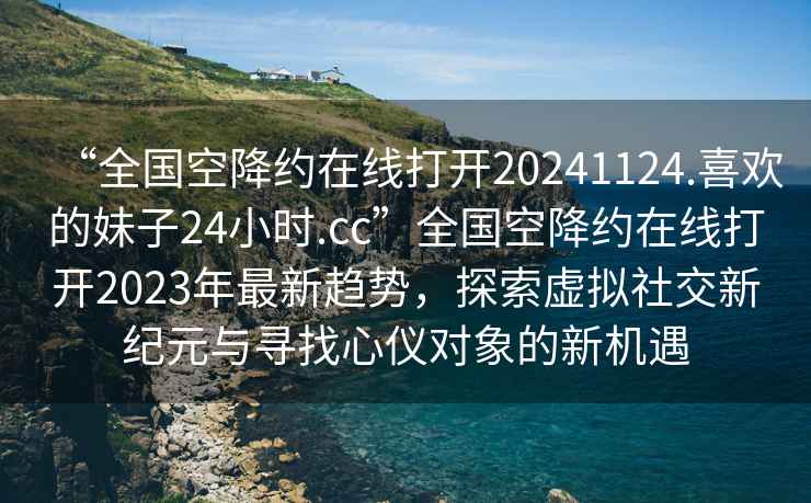 “全國空降約在線打開20241124.喜歡的妹子24小時.cc”全國空降約在線打開2023年最新趨勢，探索虛擬社交新紀元與尋找心儀對象的新機遇