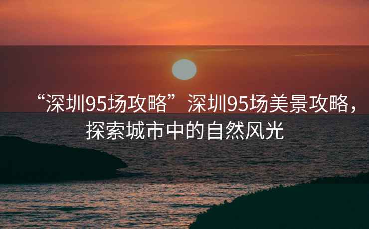 “深圳95場攻略”深圳95場美景攻略，探索城市中的自然風(fēng)光
