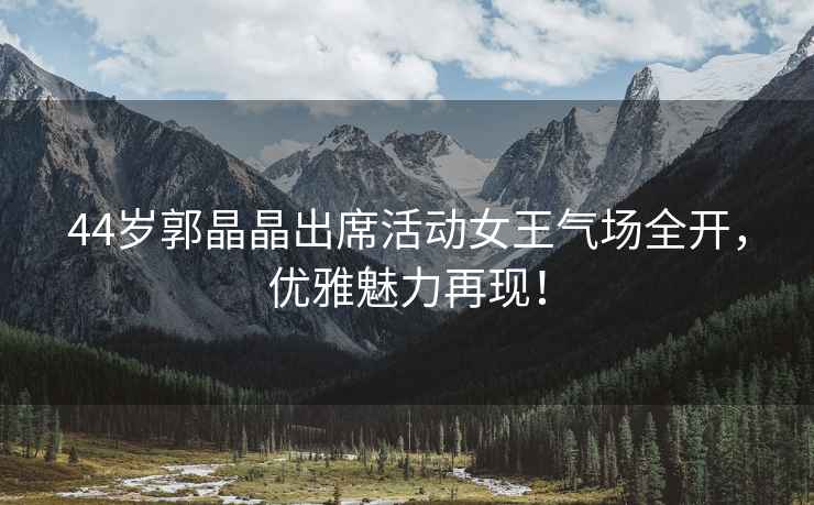 44歲郭晶晶出席活動女王氣場全開，優雅魅力再現！