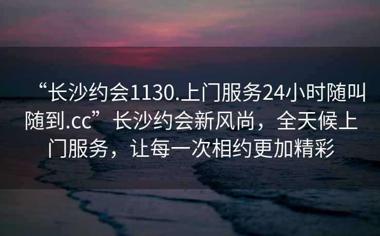 “長沙約會1130.上門服務24小時隨叫隨到.cc”長沙約會新風尚，全天候上門服務，讓每一次相約更加精彩