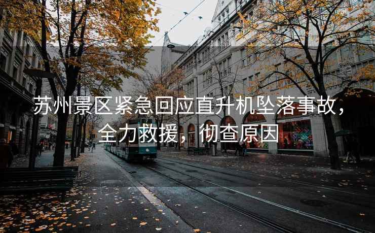 蘇州景區(qū)緊急回應(yīng)直升機(jī)墜落事故，全力救援，徹查原因