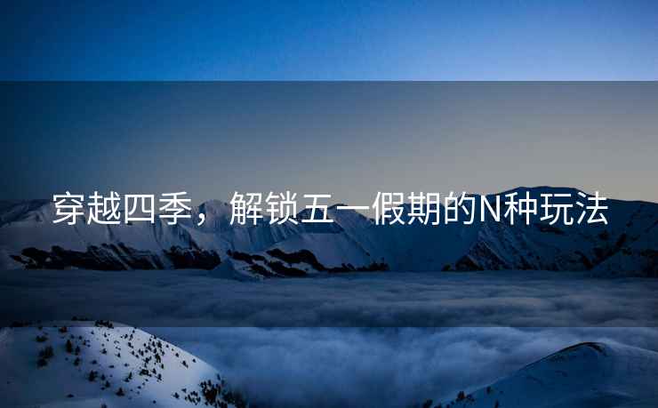 穿越四季，解鎖五一假期的N種玩法