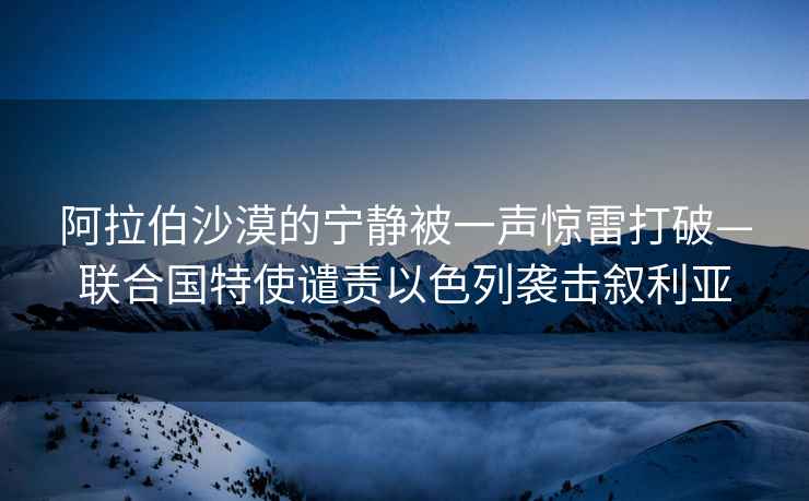 阿拉伯沙漠的寧靜被一聲驚雷打破—聯合國特使譴責以色列襲擊敘利亞