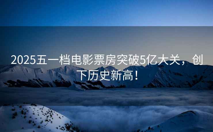 2025五一檔電影票房突破5億大關(guān)，創(chuàng)下歷史新高！