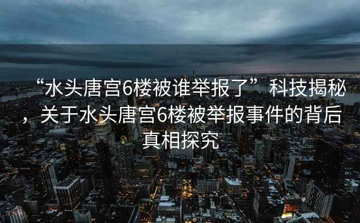 “水頭唐宮6樓被誰(shuí)舉報(bào)了”科技揭秘，關(guān)于水頭唐宮6樓被舉報(bào)事件的背后真相探究