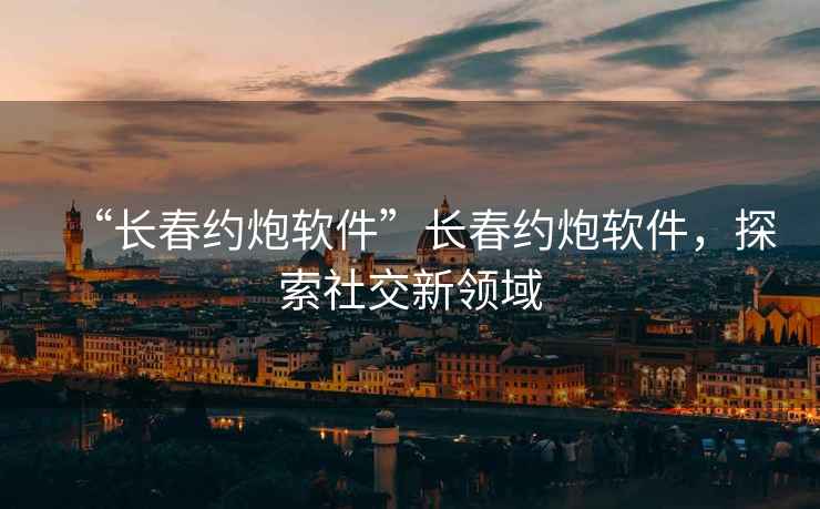 “長春約炮軟件”長春約炮軟件，探索社交新領域