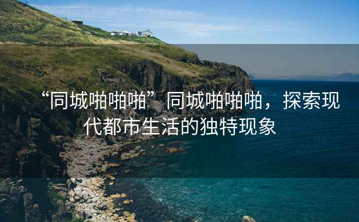 “同城啪啪啪”同城啪啪啪，探索現(xiàn)代都市生活的獨(dú)特現(xiàn)象