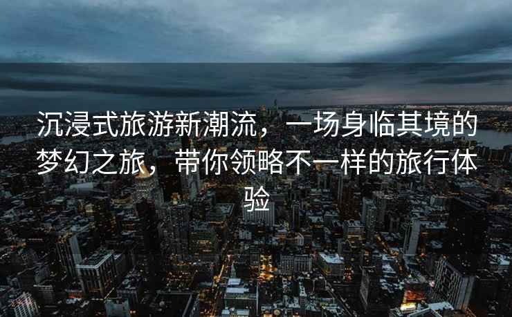 沉浸式旅游新潮流，一場身臨其境的夢幻之旅，帶你領略不一樣的旅行體驗