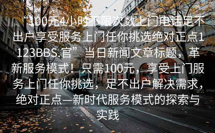 “100元4小時不限次數上門電話足不出戶享受服務上門任你挑選絕對正點1123BBS.官”當日新聞文章標題，革新服務模式！只需100元，享受上門服務上門任你挑選，足不出戶解決需求，絕對正點—新時代服務模式的探索與實踐