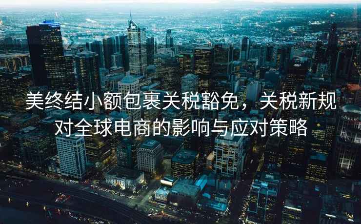 美終結小額包裹關稅豁免，關稅新規(guī)對全球電商的影響與應對策略