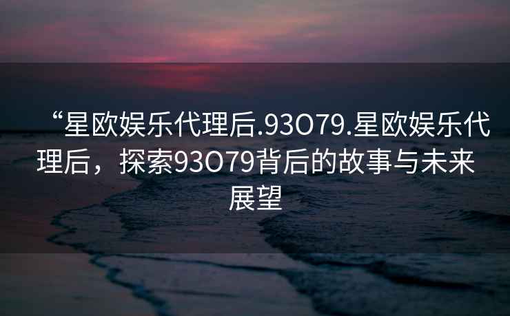 “星歐娛樂代理后.93O79.星歐娛樂代理后，探索93O79背后的故事與未來展望