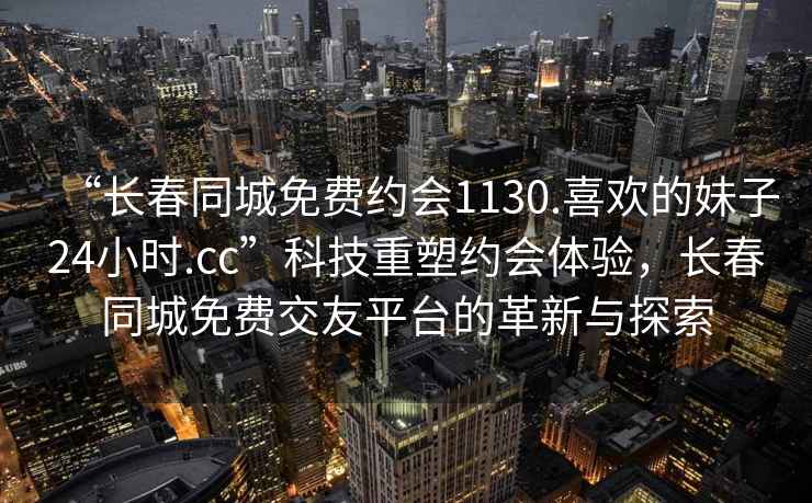 “長春同城免費約會1130.喜歡的妹子24小時.cc”科技重塑約會體驗，長春同城免費交友平臺的革新與探索